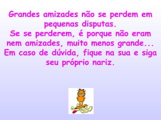 Grandes amizades não se perdem em
pequenas disputas.
Se se perderem, é porque não eram
nem amizades, muito menos grande...
Em caso de dúvida, fique na sua e siga
seu próprio nariz.

 