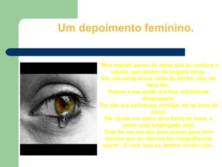 Um depoimento feminino. &quot;Meu marido parou de notar que eu cortava o cabelo, que estava de lingerie nova.  Ele não perguntava nada da minha vida, do meu dia.  Passei a me sentir um lixo, totalmente desprezada. Ele não era carinhoso comigo, só na hora da cama. Ele só me via como uma fonte de sexo, e como uma empregada dele. Trair foi um escape para provar para mim mesma que eu não era tão insignificante assim“. E com isso eu destruí minha vida.  