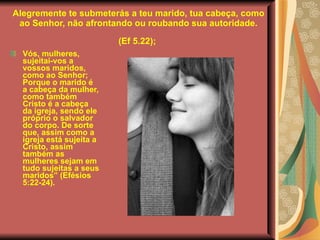 Alegremente te submeterás a teu marido, tua cabeça, como ao Senhor, não afrontando ou roubando sua autoridade.  (Ef 5.22);   Vós, mulheres, sujeitai-vos a vossos maridos, como ao Senhor; Porque o marido é a cabeça da mulher, como também Cristo é a cabeça da igreja, sendo ele próprio o salvador do corpo. De sorte que, assim como a igreja está sujeita a Cristo, assim também as mulheres sejam em tudo sujeitas a seus maridos” (Efésios 5:22-24).  