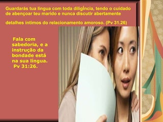 Guardarás tua língua com toda diligência, tendo o cuidado de abençoar teu marido e nunca discutir abertamente detalhes íntimos do relacionamento amoroso. (Pv 31.26)   Fala com sabedoria, e a instrução da bondade está na sua língua. Pv 31:26. 