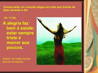 Conservarás um coração alegre em tudo que tiveres de fazer durante o dia (Pv 17.22);   A alegria faz bem à saúde; estar sempre triste é morrer aos poucos . Ilustrar: 02 coisas homem procura na esposa. 