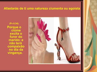 Afastarás de ti uma natureza ciumenta ou egoísta (Pv 6.34);   Porque o ciúme excita o furor do marido; e não terá   compaixão no dia da vingança.       