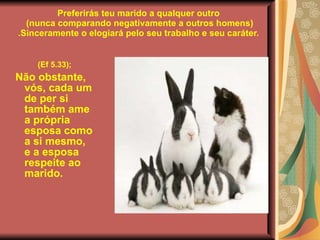 Preferirás teu marido a qualquer outro  (nunca comparando negativamente a outros homens) .Sinceramente o elogiará pelo seu trabalho e seu caráter. (Ef 5.33); Não obstante, vós, cada um de per si também ame a própria esposa como a si mesmo, e a esposa respeite ao marido. 
