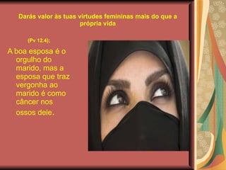 Darás valor às tuas virtudes femininas mais do que a própria vida (Pv 12.4);   A boa esposa é o orgulho do marido, mas a esposa que traz vergonha ao marido é como câncer nos ossos dele .  