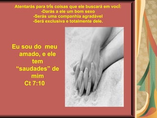 Atentarás para três coisas que ele buscará em você: -Darás a ele um bom sexo -Serás uma companhia agradável -Será exclusiva e totalmente dele. Eu sou do  meu amado, e ele tem “saudades” de mim Ct 7:10 