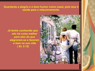 Guardarás a alegria e o bom humor como casal, pois isso é saúde para o relacionamento. Já tenho conhecido que não há coisa melhor para eles do que alegrarem-se e fazerem o bem na sua vida ( Ec 3:12) 