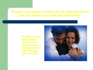 Amarás a tua esposa a ponto de ser capaz de morrer por ela, dando a sua vida para fazê-la feliz. Marido, ame a sua esposa, assim como Cristo amou a Igreja e deu a sua vida por ela.  ( Ef 5.25);   