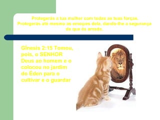 Protegerás a tua mulher com todas as tuas forças. Protegerás até mesmo as emoções dela, dando-lhe a segurança de que és amada. Gênesis 2:15 Tomou, pois, o SENHOR Deus ao homem e o colocou no jardim do Éden para o cultivar e o guardar 
