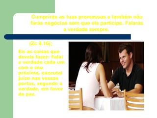Cumprirás as tuas promessas e também não
farás negócios sem que ela participe. Falarás
a verdade sempre.
Eis as coisas que
deveis fazer: Falai
a verdade cada um
com o seu
próximo, executai
juízo nas vossas
portas, segundo a
verdade, em favor
da paz.
(Zc 8.16);
 