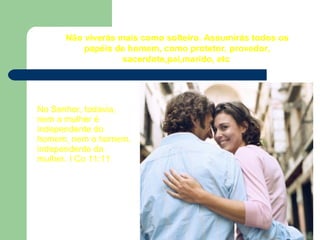 Não viverás mais como solteiro. Assumirás todos os
papéis de homem, como protetor, provedor,
sacerdote,pai,marido, etc
No Senhor, todavia,
nem a mulher é
independente do
homem, nem o homem,
independente da
mulher. I Co 11:11
 