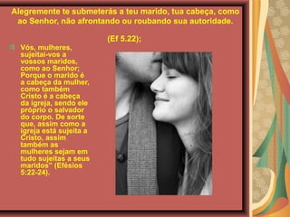 Alegremente te submeterás a teu marido, tua cabeça, como
ao Senhor, não afrontando ou roubando sua autoridade.
(Ef 5.22);
Vós, mulheres,
sujeitai-vos a
vossos maridos,
como ao Senhor;
Porque o marido é
a cabeça da mulher,
como também
Cristo é a cabeça
da igreja, sendo ele
próprio o salvador
do corpo. De sorte
que, assim como a
igreja está sujeita a
Cristo, assim
também as
mulheres sejam em
tudo sujeitas a seus
maridos” (Efésios
5:22-24).
 