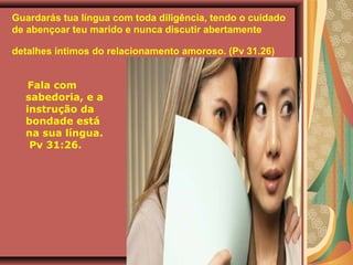 Guardarás tua língua com toda diligência, tendo o cuidado
de abençoar teu marido e nunca discutir abertamente
detalhes íntimos do relacionamento amoroso. (Pv 31.26)
Fala com
sabedoria, e a
instrução da
bondade está
na sua língua.
Pv 31:26.
 