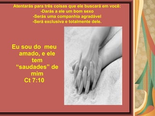 Atentarás para três coisas que ele buscará em você:
-Darás a ele um bom sexo
-Serás uma companhia agradável
-Será exclusiva e totalmente dele.
Eu sou do meu
amado, e ele
tem
“saudades” de
mim
Ct 7:10
 