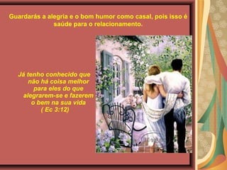 Guardarás a alegria e o bom humor como casal, pois isso é
saúde para o relacionamento.
Já tenho conhecido que 
não há coisa melhor 
para eles do que 
alegrarem-se e fazerem 
o bem na sua vida
 ( Ec 3:12)
 