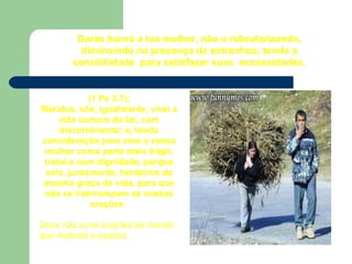 Darás honra a tua mulher, não a ridicularizando,
diminuindo na presença de estranhos, tendo a
sensibilidade para satisfazer suas necessidades.
(1 Pe 3.7);
Maridos, vós, igualmente, vivei a
vida comum do lar, com
discernimento; e, tendo
consideração para com a vossa
mulher como parte mais frágil,
tratai-a com dignidade, porque
sois, juntamente, herdeiros da
mesma graça de vida, para que
não se interrompam as vossas
orações.
Deus não ouve orações de marido
que maltrata a esposa.
 