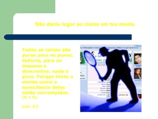 Não darás lugar ao ciúme em tua mente.
Todas as coisas são
puras para os puros;
todavia, para os
impuros e
descrentes, nada é
puro. Porque tanto a
mente como a
consciência deles
estão corrompidas.
(Tt 1.15)
Leia: 2:2
 