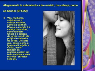Alegremente te submeterás a teu marido, tua cabeça, como ao Senhor (Ef 5.22);Vós, mulheres, sujeitai-vos a vossos maridos, como ao Senhor; Porque o marido é a cabeça da mulher, como também Cristo é a cabeça da igreja, sendo ele próprio o salvador do corpo. De sorte que, assim como a igreja está sujeita a Cristo, assim também as mulheres sejam em tudo sujeitas a seus maridos” (Efésios 5:22-24). 