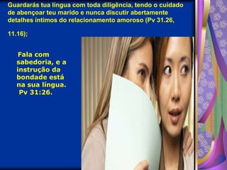 Guardarás tua língua com toda diligência, tendo o cuidado de abençoar teu marido e nunca discutir abertamente detalhes íntimos do relacionamento amoroso (Pv 31.26, 11.16);
