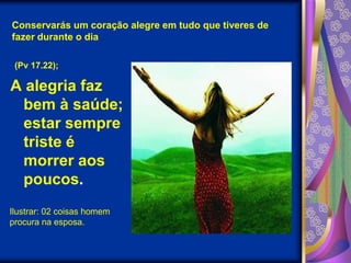 Conservarás um coração alegre em tudo que tiveres de fazer durante o dia(Pv 17.22);A alegria faz bem à saúde; estar sempre triste é morrer aos poucos.Ilustrar: 02 coisas homem procura na esposa.