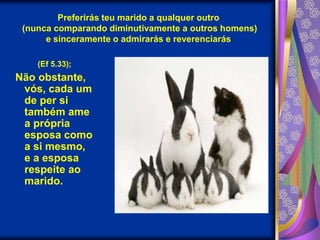 Preferirás teu marido a qualquer outro (nunca comparando diminutivamente a outros homens) e sinceramente o admirarás e reverenciarás(Ef 5.33);Não obstante, vós, cada um de per si também ame a própria esposa como a si mesmo, e a esposa respeite ao marido.