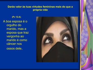 Darás valor às tuas virtudes femininas mais do que a própria vida(Pv 12.4);A boa esposa é o orgulho do marido, mas a esposa que traz vergonha ao marido é como câncer nos ossos dele. 
