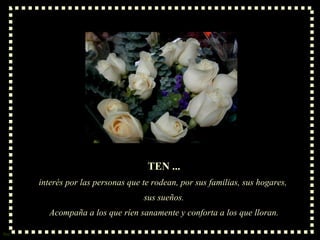 TEN ... interés por las personas que te rodean, por sus familias, sus hogares,  sus sueños. Acompaña a los que ríen sanamente y conforta a los que lloran. 