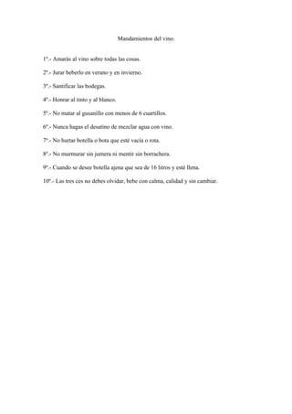 Mandamientos del vino.


1º.- Amarás al vino sobre todas las cosas.

2º.- Jurar beberlo en verano y en invierno.

3º.- Santificar las bodegas.

4º.- Honrar al tinto y al blanco.

5º.- No matar al gusanillo con menos de 6 cuartillos.

6º.- Nunca hagas el desatino de mezclar agua con vino.

7º.- No hurtar botella o bota que esté vacía o rota.

8º.- No murmurar sin jumera ni mentir sin borrachera.

9º.- Cuando se desee botella ajena que sea de 16 litros y esté llena.

10º.- Las tres ces no debes olvidar, bebe con calma, calidad y sin cambiar.
 