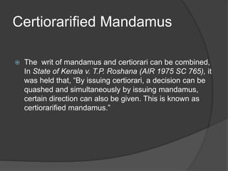 Certiorarified Mandamus
 The writ of mandamus and certiorari can be combined,
In State of Kerala v. T.P. Roshana (AIR 1975 SC 765), it
was held that, “By issuing certiorari, a decision can be
quashed and simultaneously by issuing mandamus,
certain direction can also be given. This is known as
certiorarified mandamus.”
 