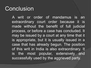 Conclusion
A writ or order of mandamus is an
extraordinary court order because it is
made without the benefit of full judicial
process, or before a case has concluded. It
may be issued by a court at any time that it
is appropriate, but it is usually issued in a
case that has already begun. The position
of this writ in India is also extraordinary. It
is the most popular, extensively and
successfully used by the aggrieved party.
 