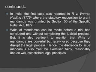 continued..
 In India, the first case was reported in R v. Warren
Hasting (1775) where the statutory recognition to grant
mandamus was granted by Section 50 of the Specific
Relief Act, 1877.
 Writs of mandamus can be made before a trial has
concluded and without completing the judicial process.
But, it is also pertinent to mention that Writs of
mandamus are powerful but rarely used because they
disrupt the legal process. Hence, the discretion to issue
mandamus also must be exercised fairly, reasonably
and on well-established legal principles.
 