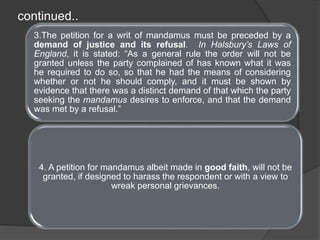 3.The petition for a writ of mandamus must be preceded by a
demand of justice and its refusal. In Halsbury’s Laws of
England, it is stated: “As a general rule the order will not be
granted unless the party complained of has known what it was
he required to do so, so that he had the means of considering
whether or not he should comply, and it must be shown by
evidence that there was a distinct demand of that which the party
seeking the mandamus desires to enforce, and that the demand
was met by a refusal.”
4. A petition for mandamus albeit made in good faith, will not be
granted, if designed to harass the respondent or with a view to
wreak personal grievances.
continued..
 
