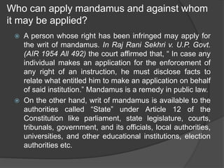 Who can apply mandamus and against whom
it may be applied?
 A person whose right has been infringed may apply for
the writ of mandamus. In Raj Rani Sekhri v. U.P. Govt.
(AIR 1954 All 492) the court affirmed that, “ In case any
individual makes an application for the enforcement of
any right of an instruction, he must disclose facts to
relate what entitled him to make an application on behalf
of said institution.” Mandamus is a remedy in public law.
 On the other hand, writ of mandamus is available to the
authorities called “State” under Article 12 of the
Constitution like parliament, state legislature, courts,
tribunals, government, and its officials, local authorities,
universities, and other educational institutions, election
authorities etc.
 