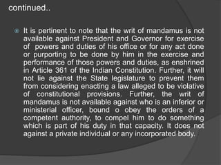 continued..
 It is pertinent to note that the writ of mandamus is not
available against President and Governor for exercise
of powers and duties of his office or for any act done
or purporting to be done by him in the exercise and
performance of those powers and duties, as enshrined
in Article 361 of the Indian Constitution. Further, it will
not lie against the State legislature to prevent them
from considering enacting a law alleged to be violative
of constitutional provisions. Further, the writ of
mandamus is not available against who is an inferior or
ministerial officer, bound o obey the orders of a
competent authority, to compel him to do something
which is part of his duty in that capacity. It does not
against a private individual or any incorporated body.
 