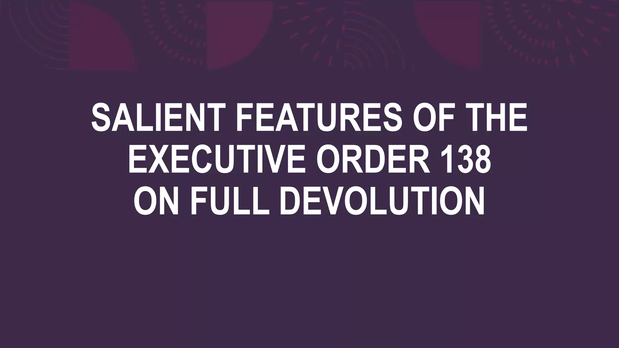 SALIENT FEATURES OF THE
EXECUTIVE ORDER 138
ON FULL DEVOLUTION
 