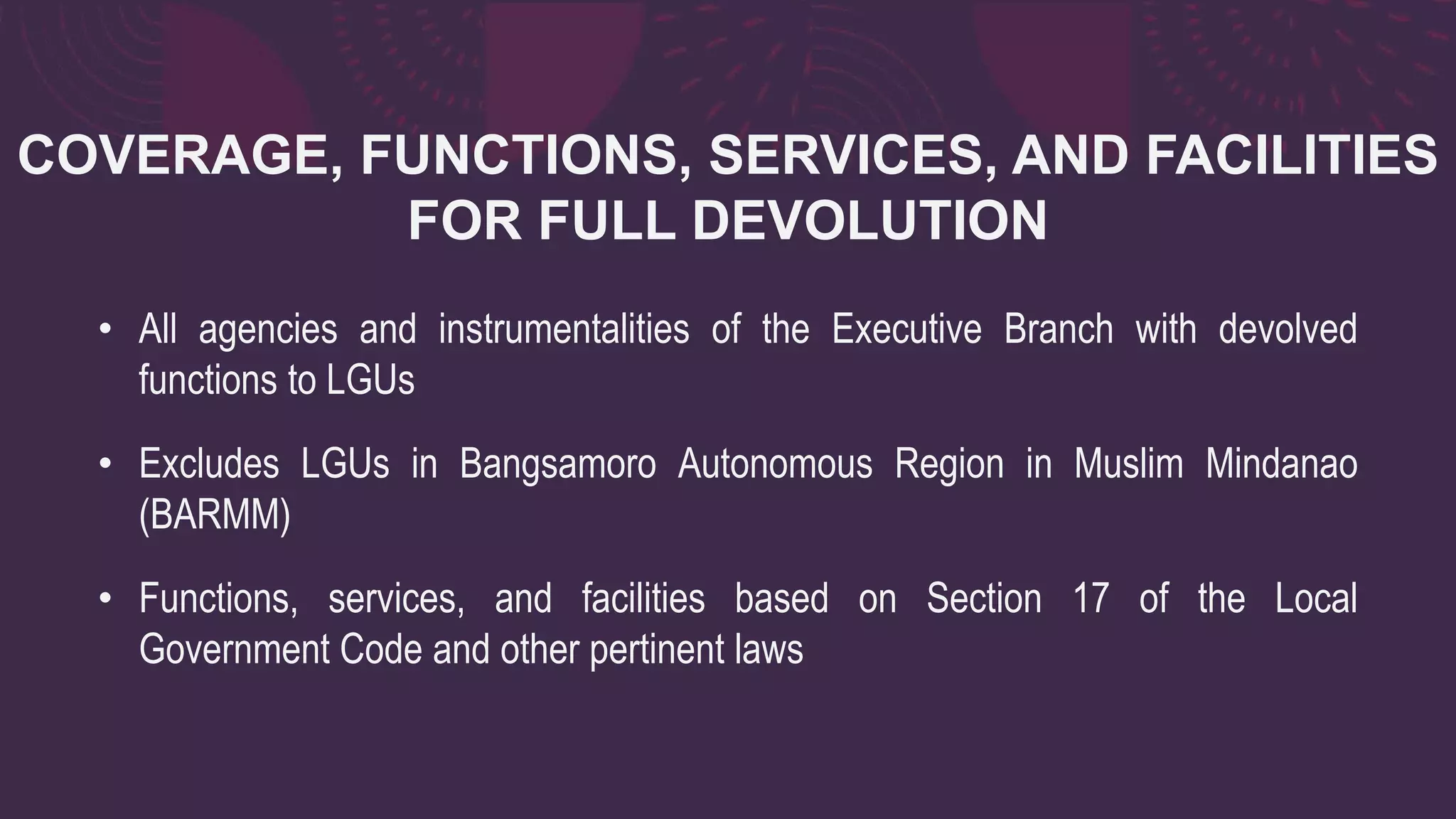 COVERAGE, FUNCTIONS, SERVICES, AND FACILITIES
FOR FULL DEVOLUTION
• All agencies and instrumentalities of the Executive Branch with devolved
functions to LGUs
• Excludes LGUs in Bangsamoro Autonomous Region in Muslim Mindanao
(BARMM)
• Functions, services, and facilities based on Section 17 of the Local
Government Code and other pertinent laws
 