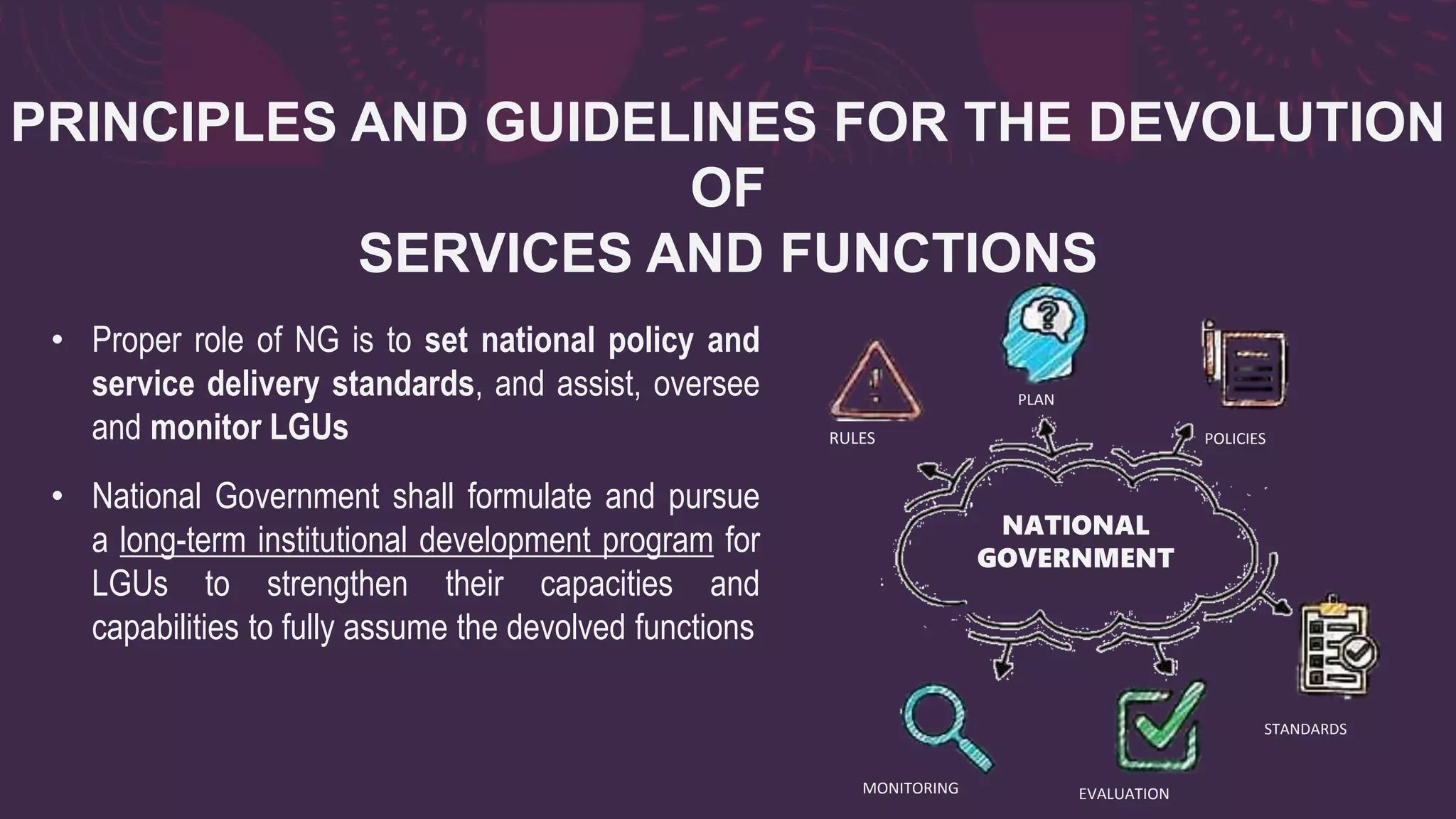 PRINCIPLES AND GUIDELINES FOR THE DEVOLUTION
OF
SERVICES AND FUNCTIONS
• Proper role of NG is to set national policy and
service delivery standards, and assist, oversee
and monitor LGUs
• National Government shall formulate and pursue
a long-term institutional development program for
LGUs to strengthen their capacities and
capabilities to fully assume the devolved functions
RULES
STANDARDS
POLICIES
MONITORING EVALUATION
PLAN
NATIONAL
GOVERNMENT
 