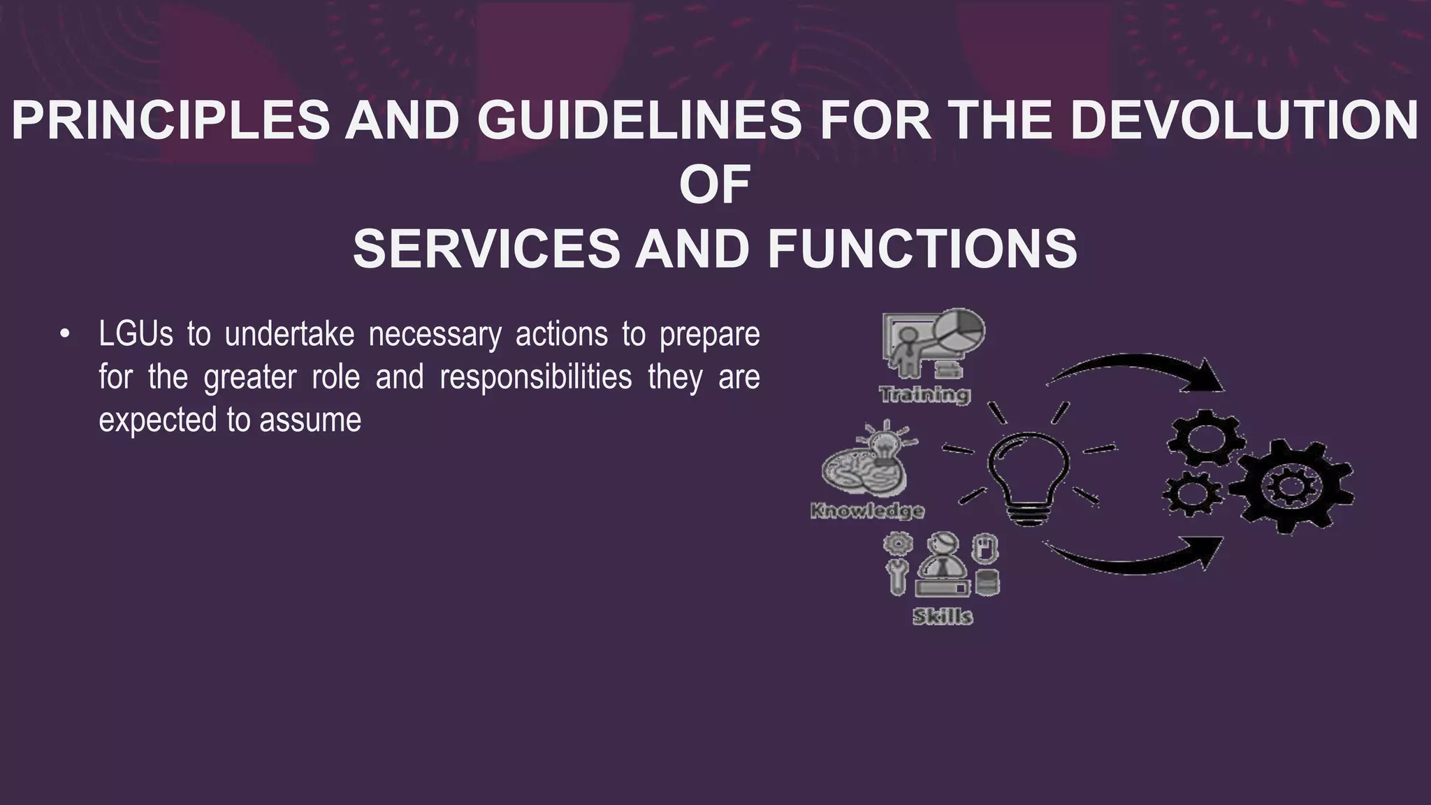 PRINCIPLES AND GUIDELINES FOR THE DEVOLUTION
OF
SERVICES AND FUNCTIONS
• LGUs to undertake necessary actions to prepare
for the greater role and responsibilities they are
expected to assume
 