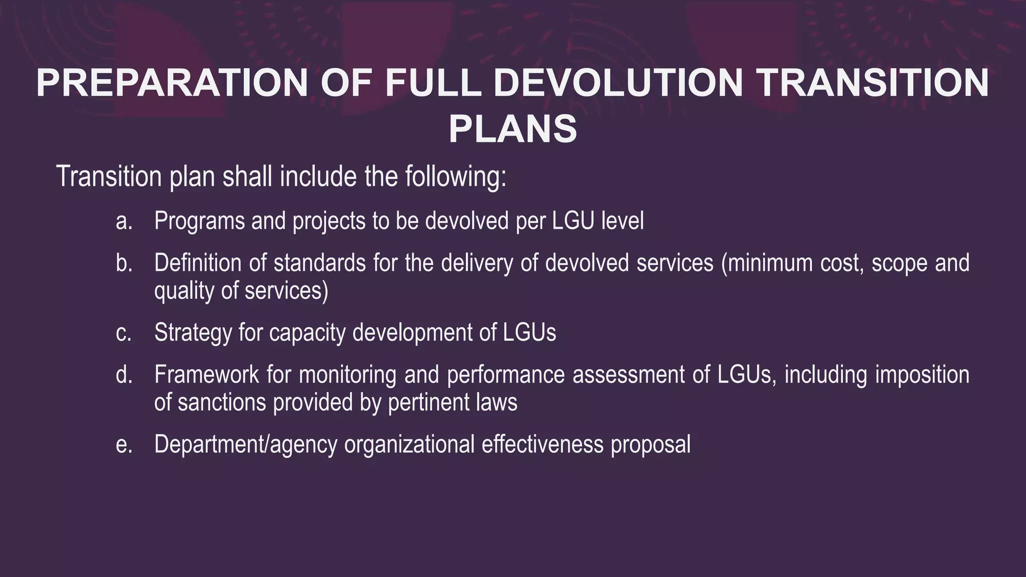PREPARATION OF FULL DEVOLUTION TRANSITION
PLANS
Transition plan shall include the following:
a. Programs and projects to be devolved per LGU level
b. Definition of standards for the delivery of devolved services (minimum cost, scope and
quality of services)
c. Strategy for capacity development of LGUs
d. Framework for monitoring and performance assessment of LGUs, including imposition
of sanctions provided by pertinent laws
e. Department/agency organizational effectiveness proposal
 