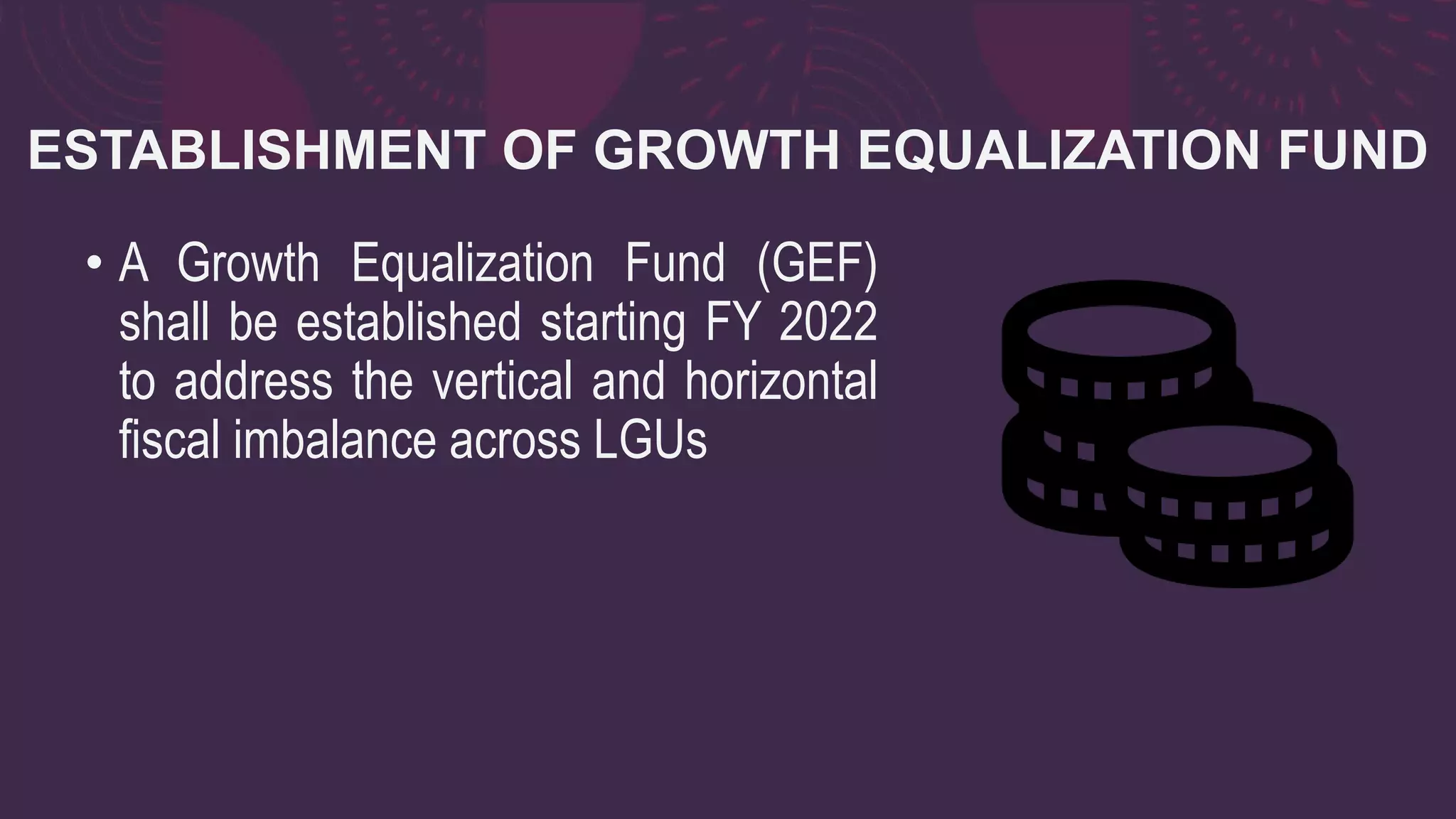 ESTABLISHMENT OF GROWTH EQUALIZATION FUND
• A Growth Equalization Fund (GEF)
shall be established starting FY 2022
to address the vertical and horizontal
fiscal imbalance across LGUs
 