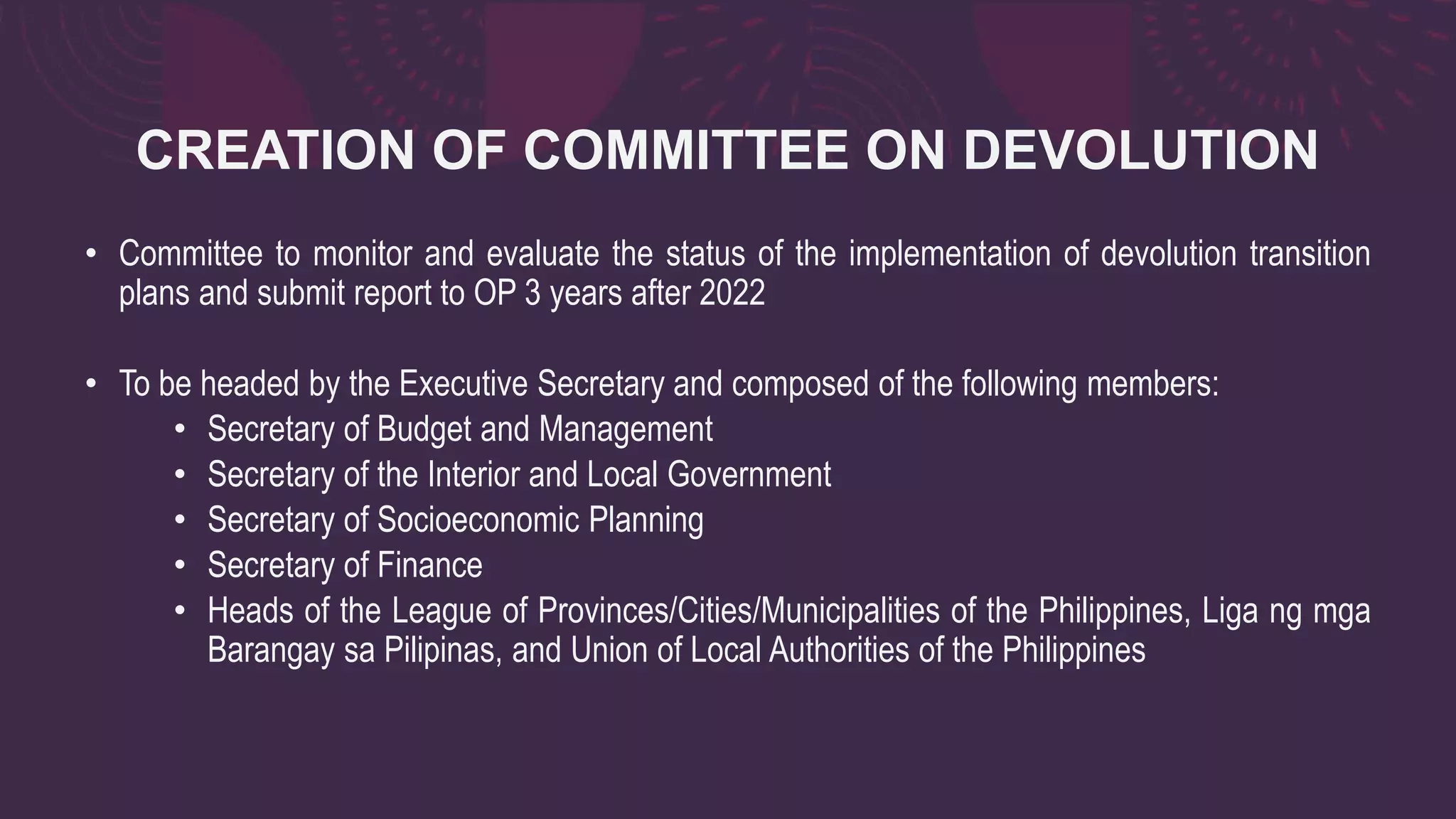CREATION OF COMMITTEE ON DEVOLUTION
• Committee to monitor and evaluate the status of the implementation of devolution transition
plans and submit report to OP 3 years after 2022
• To be headed by the Executive Secretary and composed of the following members:
• Secretary of Budget and Management
• Secretary of the Interior and Local Government
• Secretary of Socioeconomic Planning
• Secretary of Finance
• Heads of the League of Provinces/Cities/Municipalities of the Philippines, Liga ng mga
Barangay sa Pilipinas, and Union of Local Authorities of the Philippines
 