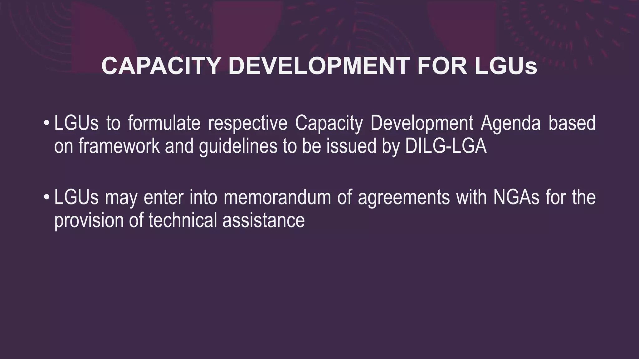 CAPACITY DEVELOPMENT FOR LGUs
• LGUs to formulate respective Capacity Development Agenda based
on framework and guidelines to be issued by DILG-LGA
• LGUs may enter into memorandum of agreements with NGAs for the
provision of technical assistance
 