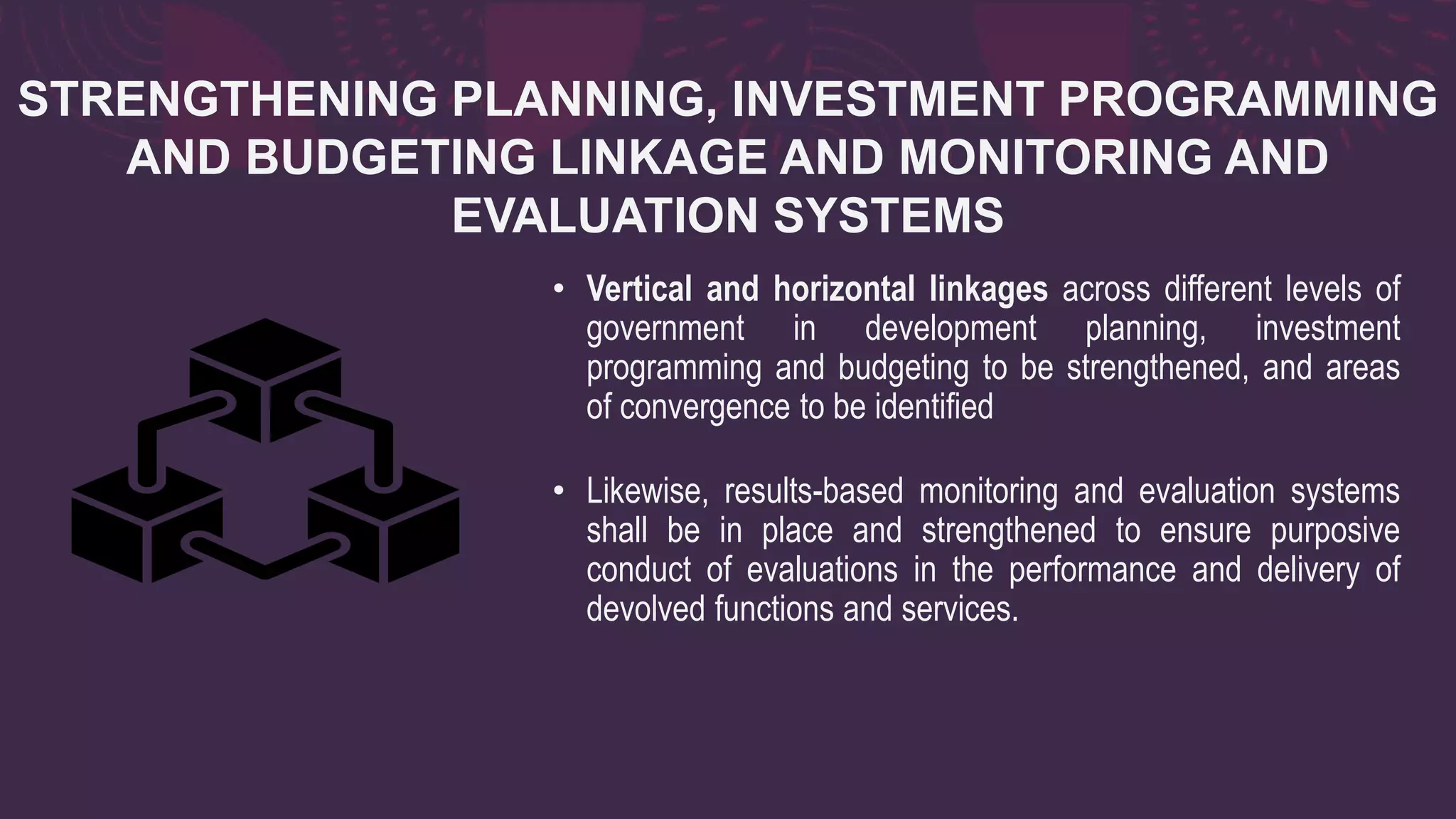STRENGTHENING PLANNING, INVESTMENT PROGRAMMING
AND BUDGETING LINKAGE AND MONITORING AND
EVALUATION SYSTEMS
• Vertical and horizontal linkages across different levels of
government in development planning, investment
programming and budgeting to be strengthened, and areas
of convergence to be identified
• Likewise, results-based monitoring and evaluation systems
shall be in place and strengthened to ensure purposive
conduct of evaluations in the performance and delivery of
devolved functions and services.
 