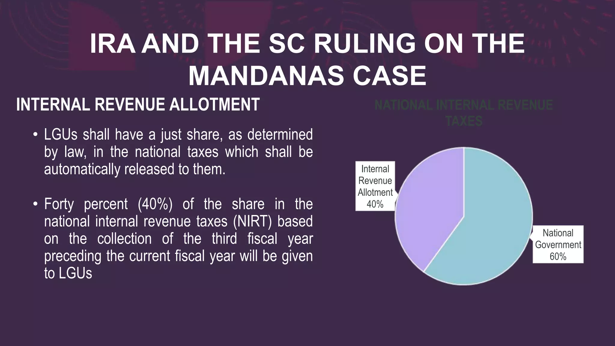 IRA AND THE SC RULING ON THE
MANDANAS CASE
• LGUs shall have a just share, as determined
by law, in the national taxes which shall be
automatically released to them.
• Forty percent (40%) of the share in the
national internal revenue taxes (NIRT) based
on the collection of the third fiscal year
preceding the current fiscal year will be given
to LGUs
INTERNAL REVENUE ALLOTMENT
National
Government
60%
Internal
Revenue
Allotment
40%
NATIONAL INTERNAL REVENUE
TAXES
 