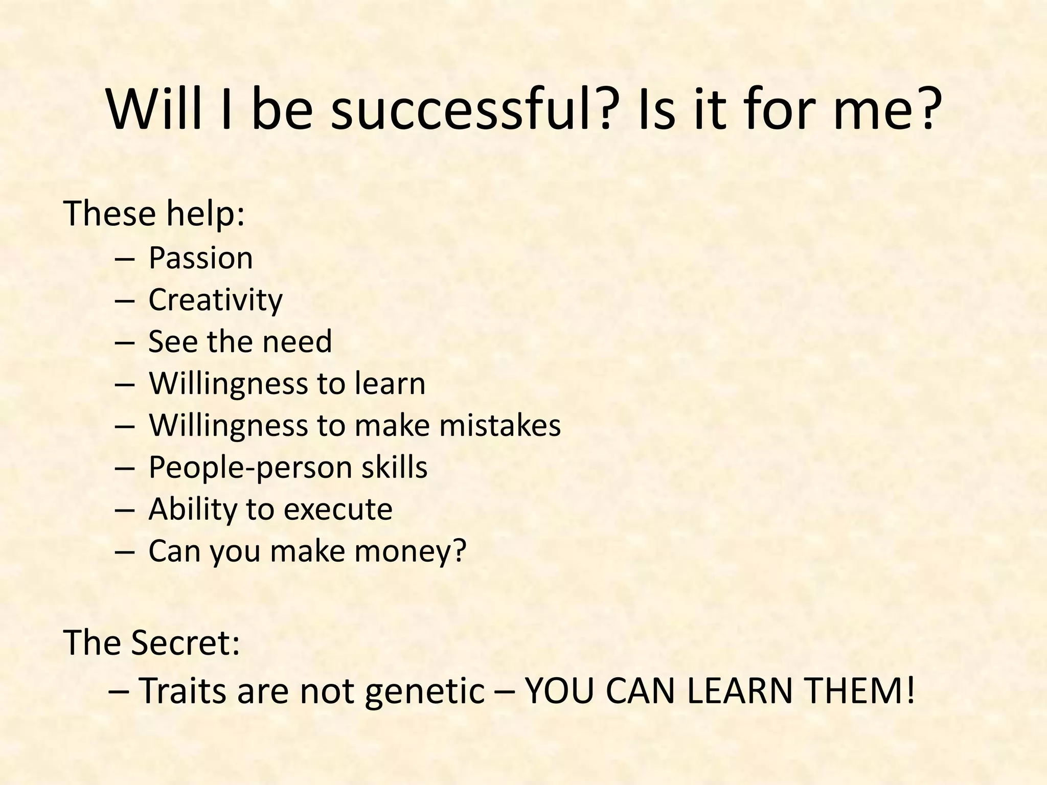 Will I be successful? Is it for me?
These help:
   –   Passion
   –   Creativity
   –   See the need
   –   Willingness to learn
   –   Willingness to make mistakes
   –   People-person skills
   –   Ability to execute
   –   Can you make money?

The Secret:
  – Traits are not genetic – YOU CAN LEARN THEM!
 