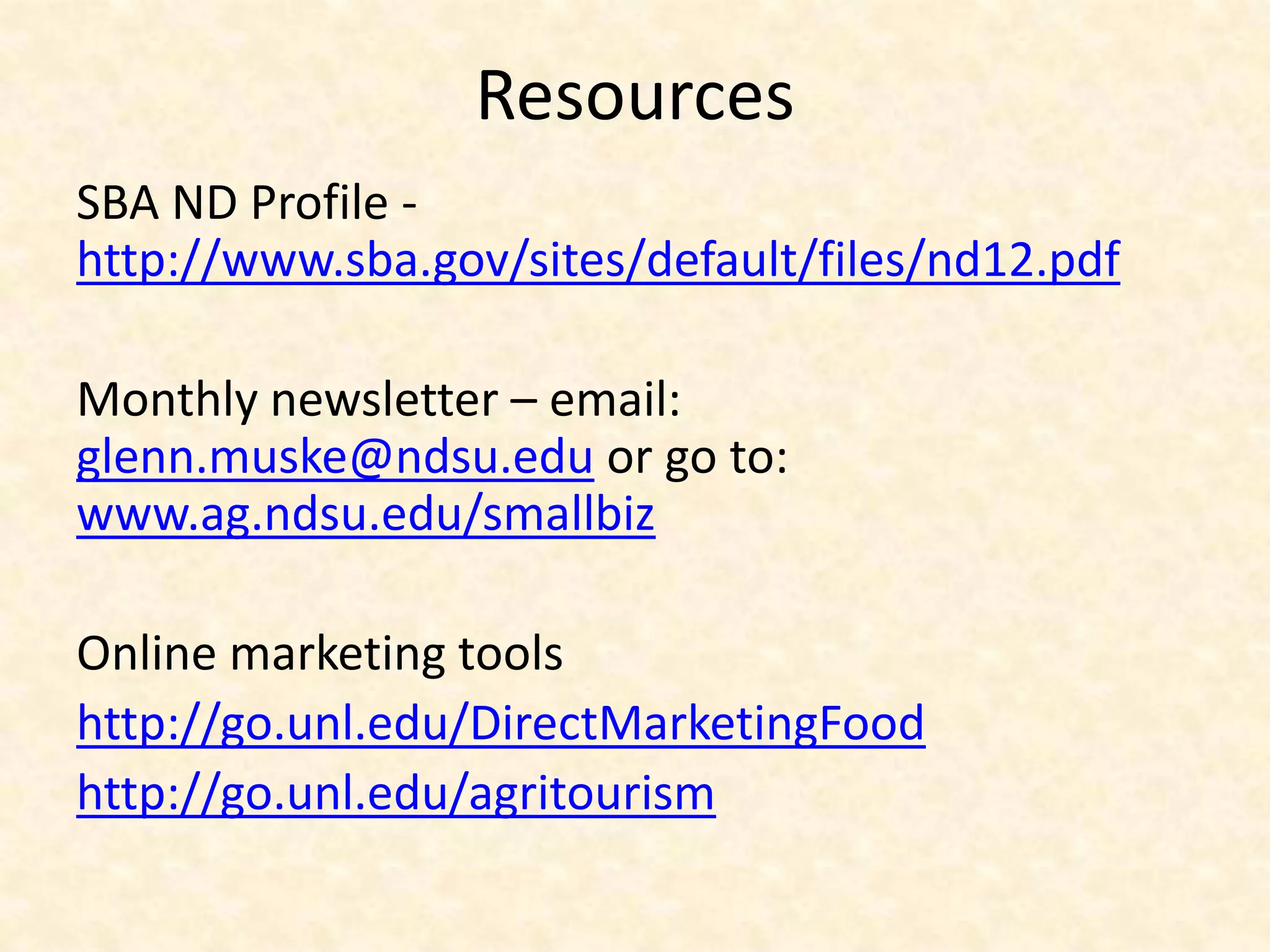 Resources
SBA ND Profile -
http://www.sba.gov/sites/default/files/nd12.pdf

Monthly newsletter – email:
glenn.muske@ndsu.edu or go to:
www.ag.ndsu.edu/smallbiz

Online marketing tools
http://go.unl.edu/DirectMarketingFood
http://go.unl.edu/agritourism
 