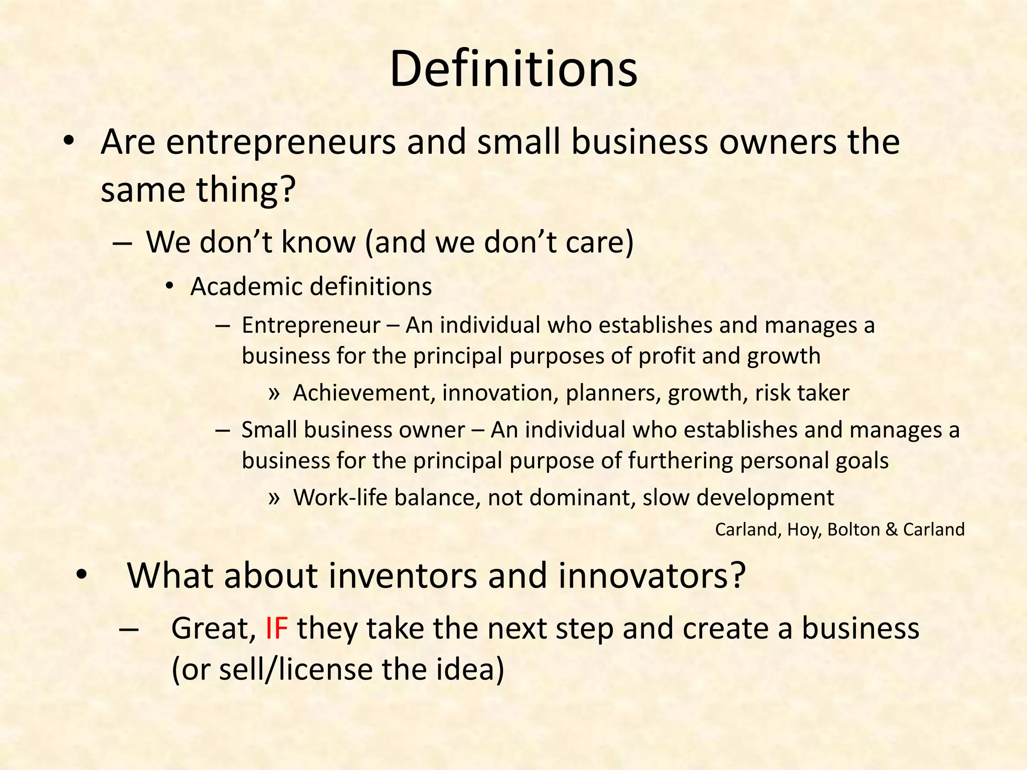 Definitions
• Are entrepreneurs and small business owners the
  same thing?
  – We don’t know (and we don’t care)
      • Academic definitions
          – Entrepreneur – An individual who establishes and manages a
            business for the principal purposes of profit and growth
              » Achievement, innovation, planners, growth, risk taker
          – Small business owner – An individual who establishes and manages a
            business for the principal purpose of furthering personal goals
              » Work-life balance, not dominant, slow development
                                                       Carland, Hoy, Bolton & Carland

• What about inventors and innovators?
   – Great, IF they take the next step and create a business
     (or sell/license the idea)
 
