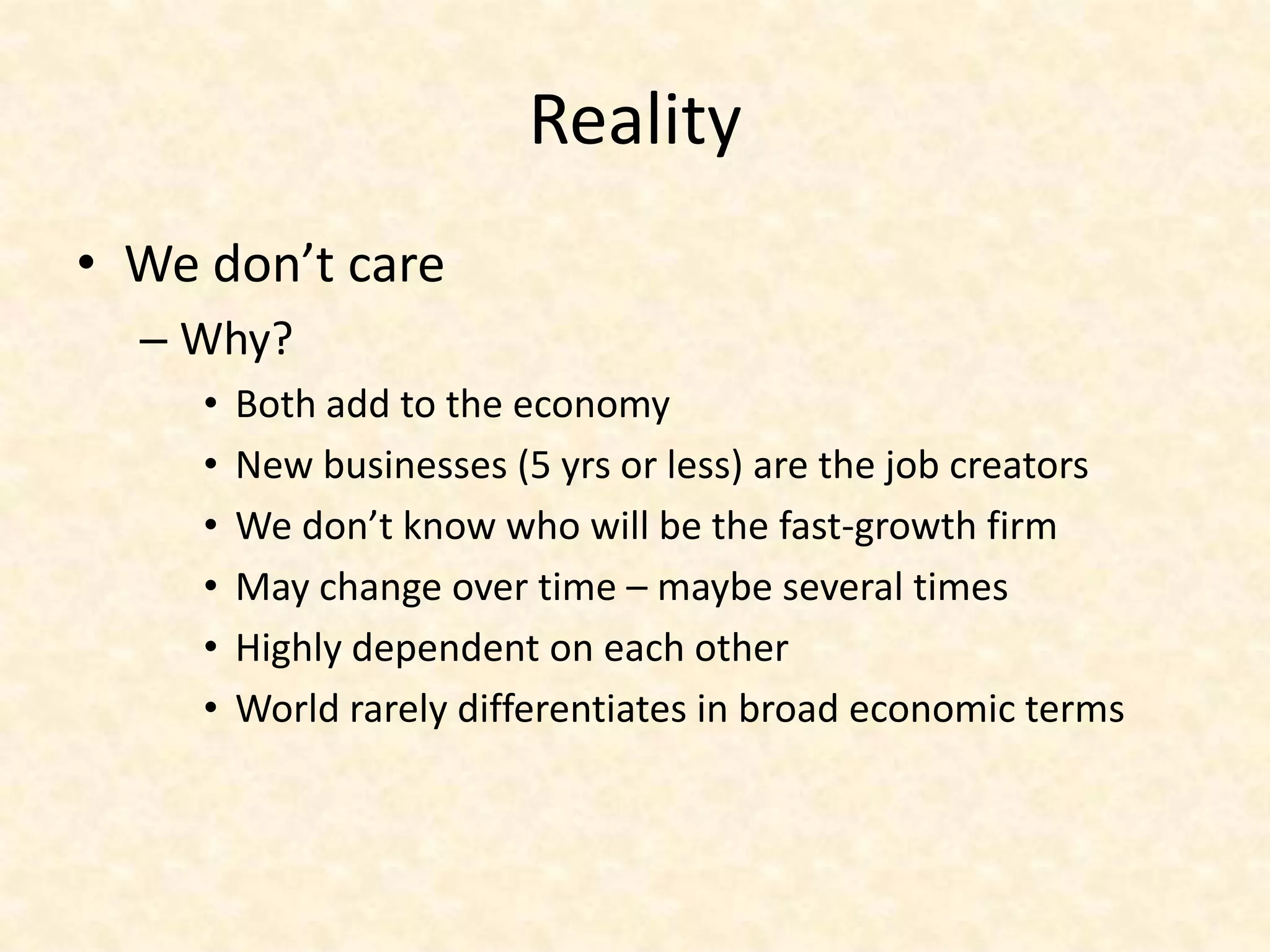 Reality
• We don’t care
  – Why?
     •   Both add to the economy
     •   New businesses (5 yrs or less) are the job creators
     •   We don’t know who will be the fast-growth firm
     •   May change over time – maybe several times
     •   Highly dependent on each other
     •   World rarely differentiates in broad economic terms
 
