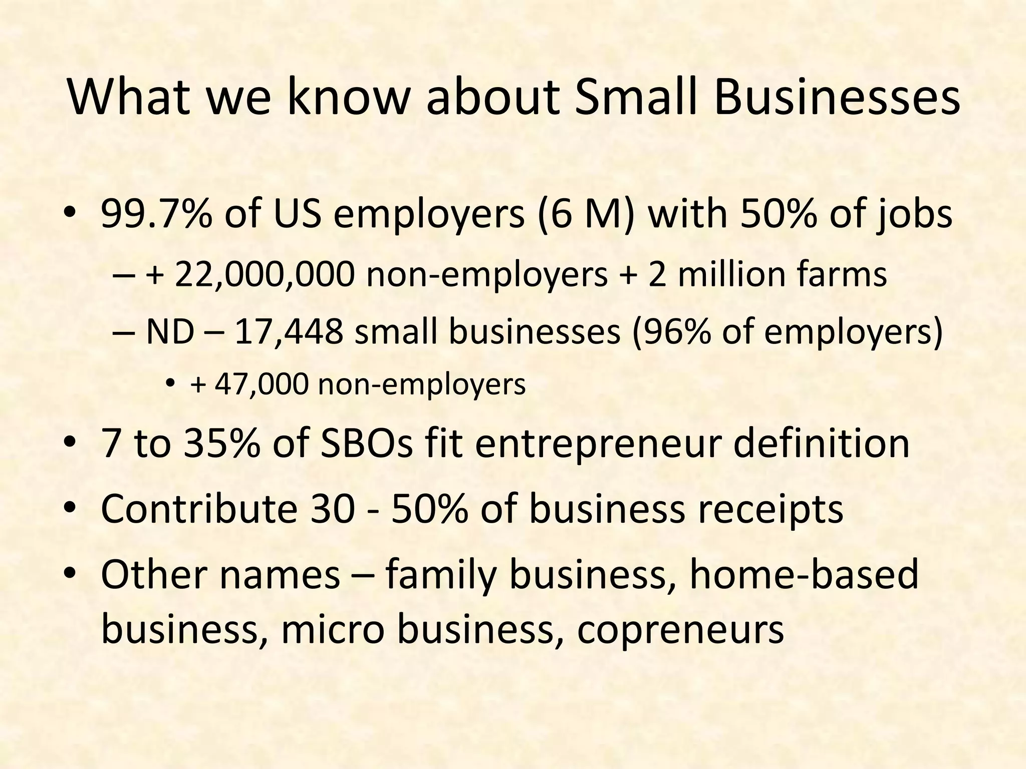 What we know about Small Businesses
• 99.7% of US employers (6 M) with 50% of jobs
  – + 22,000,000 non-employers + 2 million farms
  – ND – 17,448 small businesses (96% of employers)
     • + 47,000 non-employers
• 7 to 35% of SBOs fit entrepreneur definition
• Contribute 30 - 50% of business receipts
• Other names – family business, home-based
  business, micro business, copreneurs
 