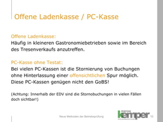 Neue Methoden der Betriebsprüfung Offene Ladenkasse: Häufig in kleineren Gastronomiebetrieben sowie im Bereich  des Tresenverkaufs anzutreffen. PC-Kasse ohne Testat: Bei vielen PC-Kassen ist die Stornierung von Buchungen  ohne Hinterlassung einer  offensichtlichen  Spur möglich.  Diese PC-Kassen genügen nicht den GoBS!  (Achtung: Innerhalb der EDV sind die Stornobuchungen in vielen Fällen  doch sichtbar!) Offene Ladenkasse / PC-Kasse 