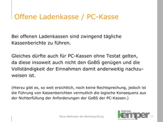 Neue Methoden der Betriebsprüfung Bei offenen Ladenkassen sind zwingend tägliche  Kassenberichte zu führen.  Gleiches dürfte auch für PC-Kassen ohne Testat gelten, da diese insoweit auch nicht den GoBS genügen und die  Vollständigkeit der Einnahmen damit anderweitig nachzu- weisen ist.  (Hierzu gibt es, so weit ersichtlich, noch keine Rechtsprechung, jedoch ist  die Führung von Kassenberichten vermutlich die logische Konsequenz aus  der Nichterfüllung der Anforderungen der GoBS der PC-Kassen.) Offene Ladenkasse / PC-Kasse 